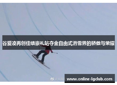 谷爱凌再创佳绩崇礼站夺金自由式滑雪界的骄傲与荣耀