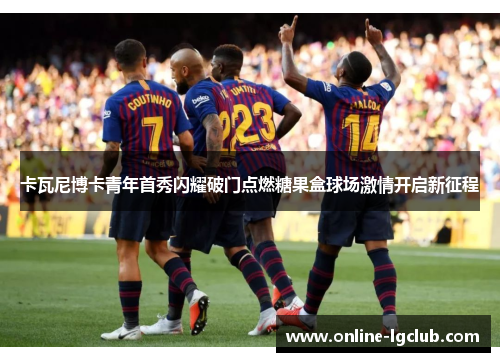 卡瓦尼博卡青年首秀闪耀破门点燃糖果盒球场激情开启新征程 卡瓦尼博卡青年首秀闪耀破门点燃糖果盒球场激情开启新征程