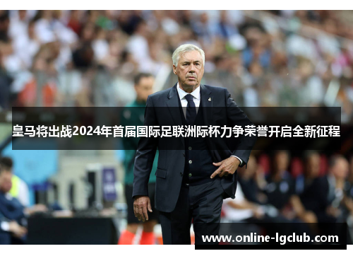 皇马将出战2024年首届国际足联洲际杯力争荣誉开启全新征程