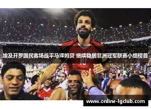 埃及开罗国民客场战平马泽姆贝 继续稳居非洲冠军联赛小组榜首 埃及开罗国民客场战平马泽姆贝 继续稳居非洲冠军联赛小组榜首