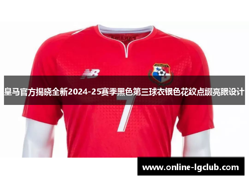 皇马官方揭晓全新2024-25赛季黑色第三球衣银色花纹点缀亮眼设计