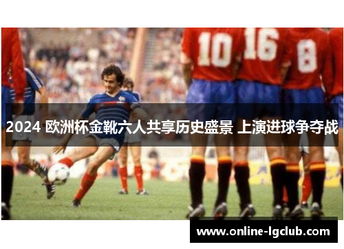 2024 欧洲杯金靴六人共享历史盛景 上演进球争夺战