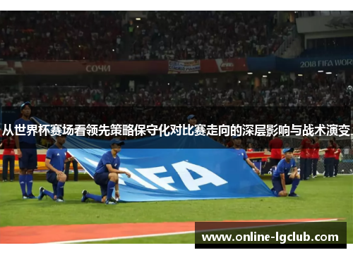 从世界杯赛场看领先策略保守化对比赛走向的深层影响与战术演变