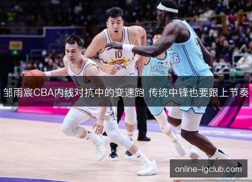 邹雨宸CBA内线对抗中的变速跑 传统中锋也要跟上节奏 邹雨宸CBA内线对抗中的变速跑 传统中锋也要跟上节奏